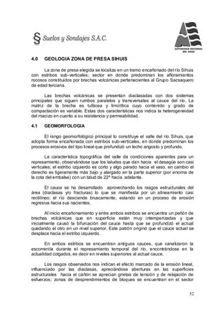 52
4.0 GEOLOGIA ZONA DE PRESA SIHUIS
La zona de presa elegida se localiza en un tramo encañonado del río Sihuis
con estribos sub-verticales; sector en donde predominan los afloramientos
rocosos constituidos por brechas volcánicas pertenecientes al Grupo Sacsaquero
de edad terciaria.
Las brechas volcánicas se presentan diaclasadas con dos sistemas
principales que siguen rumbos paralelos y transversales al cauce del río. La
matriz de la brecha es tufácea y limolítica cuyo contenido y grado de
compactación es variable. Estas dos características nos indica la heterogeneidad
del macizo en cuanto a su resistencia y permeabilidad.
4.1 GEOMORFOLOGIA
El rango geomorfológico principal lo constituye el valle del río Sihuis, que
adopta forma encañonada con estribos sub-verticales, en donde predominan los
procesos erosivos del tipo lineal que profundizó un lecho angosto y profundo.
La característica topográfica del valle da condiciones aparentes para un
represamiento, observándose que los taludes que dan hacia el desagüe son casi
verticales; el estribo izquierdo es corto y algo parado hacia el vaso, en cambio el
derecho es ligeramente más bajo y alargado en la parte superior (por encima de
la cota del embalse) con un talud de 22º hacia adelante.
El cauce se ha desarrollado aprovechando los rasgos estructurales del
área (diaclasas y/o fracturas) lo que se manifiesta por un alineamiento casi
rectilíneo; el río desciende bruscamente, estando en un proceso de erosión
regresiva hacia sus nacientes.
Al inicio encañonamiento y entre ambos estribos se encuentra un peñón de
brechas volcánicas que en superficie están muy intemperizadas y que
inicialmente causó la bifurcación del cauce hasta que se profundizó el actual
quedando el otro en un nivel superior. Este patrón originó que el cauce actual se
desplace hacia el estribo izquierdo.
En ambos estribos se encuentran antiguos cauces, que canalizaron la
escorrentía durante el represamiento temporal del río, encontrándose en la
actualidad colgados, es decir en niveles superiores al actual cauce.
Los rasgos observados nos indican el efecto marcado de la erosión lineal,
influenciado por las diaclasas, apreciándose aberturas en las superficies
estructurales hacia el cañón se aprecian grietas de tensión y de relajación de
esfuerzos; zonas de desprendimientos de bloques se encuentran en el sector
 
