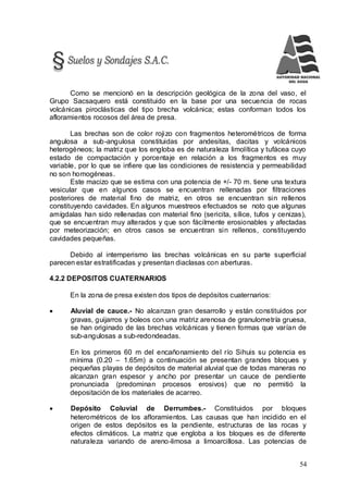 54
Como se mencionó en la descripción geológica de la zona del vaso, el
Grupo Sacsaquero está constituido en la base por una secuencia de rocas
volcánicas piroclásticas del tipo brecha volcánica; estas conforman todos los
afloramientos rocosos del área de presa.
Las brechas son de color rojizo con fragmentos heterométricos de forma
angulosa a sub-angulosa constituidas por andesitas, dacitas y volcánicos
heterogéneos; la matriz que los engloba es de naturaleza limolítica y tufácea cuyo
estado de compactación y porcentaje en relación a los fragmentos es muy
variable, por lo que se infiere que las condiciones de resistencia y permeabilidad
no son homogéneas.
Este macizo que se estima con una potencia de +/- 70 m. tiene una textura
vesicular que en algunos casos se encuentran rellenadas por filtraciones
posteriores de material fino de matriz, en otros se encuentran sin rellenos
constituyendo cavidades. En algunos muestreos efectuados se noto que algunas
amígdalas han sido rellenadas con material fino (sericita, sílice, tufos y cenizas),
que se encuentran muy alterados y que son fácilmente erosionables y afectadas
por meteorización; en otros casos se encuentran sin rellenos, constituyendo
cavidades pequeñas.
Debido al intemperismo las brechas volcánicas en su parte superficial
parecen estar estratificadas y presentan diaclasas con aberturas.
4.2.2 DEPOSITOS CUATERNARIOS
En la zona de presa existen dos tipos de depósitos cuaternarios:
 Aluvial de cauce.- No alcanzan gran desarrollo y están constituidos por
gravas, guijarros y boleos con una matriz arenosa de granulometría gruesa,
se han originado de las brechas volcánicas y tienen formas que varían de
sub-angulosas a sub-redondeadas.
En los primeros 60 m del encañonamiento del río Sihuis su potencia es
mínima (0.20 – 1.65m) a continuación se presentan grandes bloques y
pequeñas playas de depósitos de material aluvial que de todas maneras no
alcanzan gran espesor y ancho por presentar un cauce de pendiente
pronunciada (predominan procesos erosivos) que no permitió la
depositación de los materiales de acarreo.
 Depósito Coluvial de Derrumbes.- Constituidos por bloques
heterométricos de los afloramientos. Las causas que han incidido en el
origen de estos depósitos es la pendiente, estructuras de las rocas y
efectos climáticos. La matriz que engloba a los bloques es de diferente
naturaleza variando de areno-limosa a limoarcillosa. Las potencias de
 