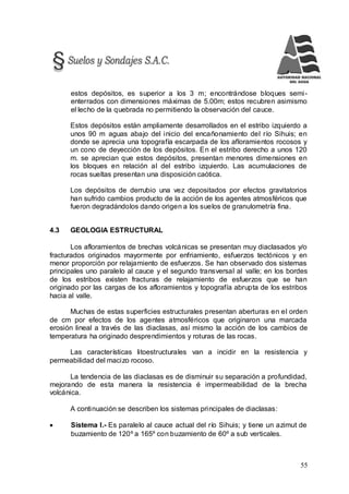 55
estos depósitos, es superior a los 3 m; encontrándose bloques semi-
enterrados con dimensiones máximas de 5.00m; estos recubren asimismo
el lecho de la quebrada no permitiendo la observación del cauce.
Estos depósitos están ampliamente desarrollados en el estribo izquierdo a
unos 90 m aguas abajo del inicio del encañonamiento del río Sihuis; en
donde se aprecia una topografía escarpada de los afloramientos rocosos y
un cono de deyección de los depósitos. En el estribo derecho a unos 120
m. se aprecian que estos depósitos, presentan menores dimensiones en
los bloques en relación al del estribo izquierdo. Las acumulaciones de
rocas sueltas presentan una disposición caótica.
Los depósitos de derrubio una vez depositados por efectos gravitatorios
han sufrido cambios producto de la acción de los agentes atmosféricos que
fueron degradándolos dando origen a los suelos de granulometría fina.
4.3 GEOLOGIA ESTRUCTURAL
Los afloramientos de brechas volcánicas se presentan muy diaclasados y/o
fracturados originados mayormente por enfriamiento, esfuerzos tectónicos y en
menor proporción por relajamiento de esfuerzos. Se han observado dos sistemas
principales uno paralelo al cauce y el segundo transversal al valle; en los bordes
de los estribos existen fracturas de relajamiento de esfuerzos que se han
originado por las cargas de los afloramientos y topografía abrupta de los estribos
hacia al valle.
Muchas de estas superficies estructurales presentan aberturas en el orden
de cm por efectos de los agentes atmosféricos que originaron una marcada
erosión lineal a través de las diaclasas, así mismo la acción de los cambios de
temperatura ha originado desprendimientos y roturas de las rocas.
Las características litoestructurales van a incidir en la resistencia y
permeabilidad del macizo rocoso.
La tendencia de las diaclasas es de disminuir su separación a profundidad,
mejorando de esta manera la resistencia é impermeabilidad de la brecha
volcánica.
A continuación se describen los sistemas principales de diaclasas:
 Sistema I.- Es paralelo al cauce actual del río Sihuis; y tiene un azimut de
buzamiento de 120º a 165º con buzamiento de 60º a sub verticales.
 