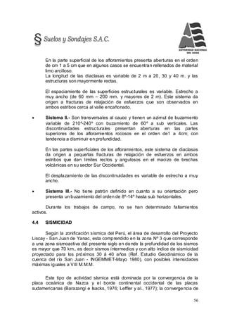 56
En la parte superficial de los afloramientos presenta aberturas en el orden
de cm 1 a 5 cm que en algunos casos se encuentran rellenados de material
limo arcilloso.
La longitud de las diaclasas es variable de 2 m a 20, 30 y 40 m. y las
estructuras son mayormente rectas.
El espaciamiento de las superficies estructurales es variable. Estrecho a
muy ancho (de 60 mm – 200 mm. y mayores de 2 m). Este sistema da
origen a fracturas de relajación de esfuerzos que son observados en
ambos estribos cerca al valle encañonado.
 Sistema II.- Son transversales al cauce y tienen un azimut de buzamiento
variable de 210º-240º con buzamiento de 60º a sub verticales. Las
discontinuidades estructurales presentan aberturas en las partes
superiores de los afloramientos rocosos en el orden de1 a 4cm; con
tendencia a disminuir en profundidad.
En las partes superficiales de los afloramientos, este sistema de diaclasas
da origen a pequeñas fracturas de relajación de esfuerzos en ambos
estribos que dan límites rectos y angulosos en el macizo de brechas
volcánicas en su sector Sur Occidental.
El desplazamiento de las discontinuidades es variable de estrecho a muy
ancho.
 Sistema III.- No tiene patrón definido en cuanto a su orientación pero
presenta un buzamiento del orden de 8º-14º hasta sub horizontales.
Durante los trabajos de campo, no se han determinado fallamientos
activos.
4.4 SISMICIDAD
Según la zonificación sísmica del Perú, el área de desarrollo del Proyecto
Liscay - San Juan de Yanac, esta comprendido en la zona Nº 3 que corresponde
a una zona sismoactiva del presente siglo en donde la profundidad de los sismos
es mayor que 70 km., es decir sismos intermedios y con alto índice de sismicidad
proyectado para los próximos 30 á 40 años (Ref. Estudio Geodinámico de la
cuenca del río San Juan - INGEMMET-Mayo 1980), con posibles intensidades
máximas iguales a VIII M.M.M.
Este tipo de actividad sísmica está dominada por la convergencia de la
placa oceánica de Nazca y el borde continental occidental de las placas
sudamericanas (Barazangi e Isacks, 1976; Leffler y al., 1977); la convergencia de
 