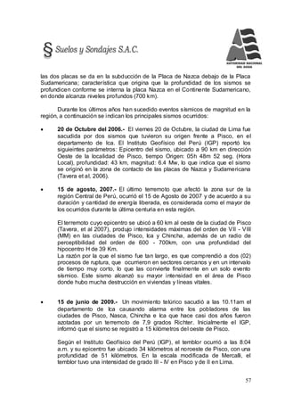 57
las dos placas se da en la subducción de la Placa de Nazca debajo de la Placa
Sudamericana; característica que origina que la profundidad de los sismos se
profundicen conforme se interna la placa Nazca en el Continente Sudamericano,
en donde alcanza niveles profundos (700 km).
Durante los últimos años han sucedido eventos sísmicos de magnitud en la
región, a continuación se indican los principales sismos ocurridos:
 20 de Octubre del 2006.- El viernes 20 de Octubre, la ciudad de Lima fue
sacudida por dos sismos que tuvieron su origen frente a Pisco, en el
departamento de Ica. El Instituto Geofísico del Perú (IGP) reportó los
siguieintes parámetros: Epicentro del sismo, ubicado a 90 km en dirección
Oeste de la localidad de Pisco, tiempo Origen: 05h 48m 52 seg. (Hora
Local), profundidad: 43 km, magnitud: 6.4 Mw, lo que indica que el sismo
se originó en la zona de contacto de las placas de Nazca y Sudamericana
(Tavera et al, 2006).
 15 de agosto, 2007.- El último terremoto que afectó la zona sur de la
región Central de Perú, ocurrió el 15 de Agosto de 2007 y de acuerdo a su
duración y cantidad de energía liberada, es considerada como el mayor de
los ocurridos durante la última centuria en esta región.
El terremoto cuyo epicentro se ubicó a 60 km al oeste de la ciudad de Pisco
(Tavera, et al 2007), produjo intensidades máximas del orden de VII - VIII
(MM) en las ciudades de Pisco, Ica y Chincha, además de un radio de
perceptibilidad del orden de 600 - 700km, con una profundidad del
hipocentro H de 39 Km.
La razón por la que el sismo fue tan largo, es que comprendió a dos (02)
procesos de ruptura, que ocurrieron en sectores cercanos y en un intervalo
de tiempo muy corto, lo que las convierte finalmente en un solo evento
sísmico. Este sismo alcanzó su mayor intensidad en el área de Pisco
donde hubo mucha destrucción en viviendas y líneas vitales.
 15 de junio de 2009.- Un movimiento telúrico sacudió a las 10.11am el
departamento de Ica causando alarma entre los pobladores de las
ciudades de Pisco, Nasca, Chincha e Ica que hace casi dos años fueron
azotadas por un terremoto de 7,9 grados Richter. Inicialmente el IGP,
informó que el sismo se registró a 15 kilómetros del oeste de Pisco.
Según el Instituto Geofísico del Perú (IGP), el temblor ocurrió a las 8:04
a.m. y su epicentro fue ubicado 34 kilómetros al noroeste de Pisco, con una
profundidad de 51 kilómetros. En la escala modificada de Mercalli, el
temblor tuvo una intensidad de grado III - IV en Pisco y de II en Lima.
 