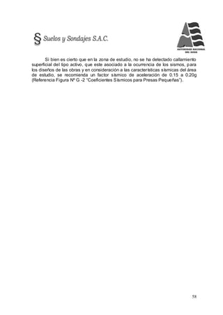 58
Si bien es cierto que en la zona de estudio, no se ha detectado callamiento
superficial del tipo activo, que este asociado a la ocurrencia de los sismos, para
los diseños de las obras y en consideración a las características sísmicas del área
de estudio, se recomienda un factor sísmico de aceleración de 0.15 a 0.20g
(Referencia Figura Nº G -2 “Coeficientes Sísmicos para Presas Pequeñas”).
 