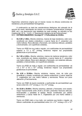 60
fragmentos volcánicos origina que el macizo rocoso no ofrezca condiciones de
resistencia y de permeabilidad homogéneas.
A continuación se dará las características litológicas del subsuelo de la
sección de cierre, delimitando los tramos con similares características (Litología,
RQD, etc); una descripción más detallada de cada sondaje, se adjuntan en los
Cuadros del Nº G - 3 al G - 5 “Descripción Litológica de las Perforaciones”.
5.1.1 ESTRIBO IZQUIERDO: Sondaje Nº 1. Profundidad de 35.00m.
 De 0.00 a 1.80m.- Brecha volcánica, masiva de baja resistencia, color ocre,
constituido por clastos andesíticos y cuarzo hasta de 2”, presentan una
matriz tufácea. Roca alterada y fracturado, con sistemas oblicuos, paralelos
y transversales, con superficies oxidadas.
Tramo con RQD de muy mala a regular, con coeficientes de permeabilidad
superior a 1.5 x 10-3
cm/seg; tendencia mejorar sus propiedades
geotécnicas en profundidad.
 De 1.80 a 4.20m.- Brecha volcánica, masiva de mediana resistencia, color
ocre, constituido por clastos andesíticos y cuarzo hasta de 3”, presentan
una matriz tufácea. Roca semi alterada y fracturado, con sistemas oblicuos,
paralelos y transversales, con superficies oxidadas.
Tramo con RQD de mala a regular, con coeficientes de permeabilidad de
1.5 x 10-3
a 5.5 x 10-5
cm/seg; tendencia mejorar sus propiedades
geotécnicas en profundidad.
 De 4.20 a 22.00m.- Brecha volcánica, masiva, dura, de color gris
amarillento y rosado; constituido por clastos andesíticos y cuarzo hasta de
3”, englobados por una matriz tufácea y areniscosa. Rocas con poca
alteración y Fracturamiento.
Tramo con RQD de bueno excelente y coeficientes de permeabilidad que
varían entre 5.8 x 10-5
cm/seg. a 1.0 x 10-6
cm/seg.
 De 22.00 a 29.00m.- Brecha volcánica, alterada y fracturada, ocre rosado;
mayor fracturamiento entre 24.00 a 25.30m; presentan fracturas oblicuas,
transversales y paralelas al testigo. Rocas constituidas por clastos
andesíticos y cuarzo hasta de 3”, englobados por una matriz tufácea y
areniscosa.
Tramo con RQD malo a muy malo, con sectores que tiende a regular, se
infieren coeficientes de permeabilidad entre 2.4 x 10-4
cm/seg a 5.5 x 10-4
 