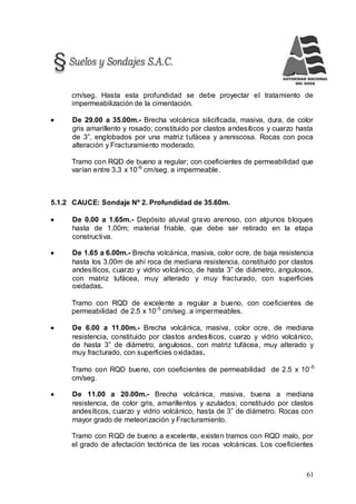 61
cm/seg. Hasta esta profundidad se debe proyectar el tratamiento de
impermeabilización de la cimentación.
 De 29.00 a 35.00m.- Brecha volcánica silicificada, masiva, dura, de color
gris amarillento y rosado; constituido por clastos andesíticos y cuarzo hasta
de 3”, englobados por una matriz tufácea y areniscosa. Rocas con poca
alteración y Fracturamiento moderado.
Tramo con RQD de bueno a regular; con coeficientes de permeabilidad que
varían entre 3.3 x 10-6
cm/seg. a impermeable.
5.1.2 CAUCE: Sondaje Nº 2. Profundidad de 35.60m.
 De 0.00 a 1.65m.- Depósito aluvial gravo arenoso, con algunos bloques
hasta de 1.00m; material friable, que debe ser retirado en la etapa
constructiva.
 De 1.65 a 6.00m.- Brecha volcánica, masiva, color ocre, de baja resistencia
hasta los 3.00m de ahí roca de mediana resistencia, constituido por clastos
andesíticos, cuarzo y vidrio volcánico, de hasta 3” de diámetro, angulosos,
con matriz tufácea, muy alterado y muy fracturado, con superficies
oxidadas.
Tramo con RQD de excelente a regular a bueno, con coeficientes de
permeabilidad de 2.5 x 10-5
cm/seg. a impermeables.
 De 6.00 a 11.00m.- Brecha volcánica, masiva, color ocre, de mediana
resistencia, constituido por clastos andesíticos, cuarzo y vidrio volcánico,
de hasta 3” de diámetro, angulosos, con matriz tufácea, muy alterado y
muy fracturado, con superficies oxidadas.
Tramo con RQD bueno, con coeficientes de permeabilidad de 2.5 x 10-5
cm/seg.
 De 11.00 a 20.00m.- Brecha volcánica, masiva, buena a mediana
resistencia, de color gris, amarillentos y azulados; constituido por clastos
andesíticos, cuarzo y vidrio volcánico, hasta de 3” de diámetro. Rocas con
mayor grado de meteorización y Fracturamiento.
Tramo con RQD de bueno a excelente, existen tramos con RQD malo, por
el grado de afectación tectónica de las rocas volcánicas. Los coeficientes
 