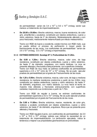 62
de permeabilidad varían de 3.4 x 10-5
a 9.0 x 10-5
cm/seg; sector que
merece un tratamiento de impermeabilización.
 De 20.00 a 35.60m.- Brecha volcánica, masiva, buena resistencia, de color
gris, amarillentos y azulados; constituido por clastos andesíticos, cuarzo y
vidrio volcánico, hasta de 3” de diámetro. Moderadamente alterado y con
poco fracturado, medianamente metamorfizado por efecto metasomático.
Tramo con RQD de bueno a excelente, existen tramos con RQD malo, que
se puede atribuir al proceso de perforación ó mayor grado de
fracturamiento de las rocas. Los coeficientes de permeabilidad varían de
3.4 x 10-5
cm/seg, 3.5 x 10-6
cm/seg a impermeables.
5.1.3 ESTRIBO DERECHO: Sondaje Nº 3. Profundidad de 31.20m.
 De 0.00 a 1.20m.- Brecha volcánica, masiva, color ocre, de baja
resistencia, constituido por clastos andesíticos, cuarzo y vidrio volcánico,
de hasta 3” de diámetro, angulosos, con matriz tobácea. La roca se
presenta alterada y fracturada anárquicamente; con superficies oxidadas.
Tramo con RQD de muy mala; se estiman coeficientes de permeabilidad
superiores a 2.5 x 10-3
cm/s de 10-1
a 10-3
cm/seg. No se pudo ejecutar
pruebas de permeabilidad por el grado de Fracturamiento de las rocas.
 De 1.20 a 5.00m.- Brecha volcánica, masiva, color ocre, de baja a mediana
resistencia, la mediana resistencia predomina a partir de los 2.00m; roca
constituida por clastos andesíticos, cuarzo y vidrio volcánico, de hasta 3”
de diámetro, angulosos, con matriz tobácea. La roca hacia el techo se
muestra más alterada y fracturada anárquicamente; con superficies
oxidadas; mejorando sus condiciones a partir de 1.75m.
Tramo con RQD de regular a buena, se estiman coeficientes de
permeabilidad superiores a 5.0 x 10-4
cm/seg. No se pudo ejecutar pruebas
de permeabilidad por el grado de Fracturamiento de las rocas.
 De 5.00 a 11.00m.- Brecha volcánica, masiva, resistente, de color gris,
violáceo y azulado; constituido por clastos andesíticos, cuarzo y vidrio
volcánico, de hasta 3” de diámetro, angulosos. Roca que se presenta poco
alterada y fracturada.
Tramo con RQD regulara bueno, con coeficientes de permeabilidad de 2.0
x 10-4
a 19.0 x 10-5
cm/seg; valores que indican la necesidad de un
tratamiento de impermeabilización. La perforación ejecutada, indica la
tendencia a mejorar sus propiedades geomecánicas en profundidad.
 