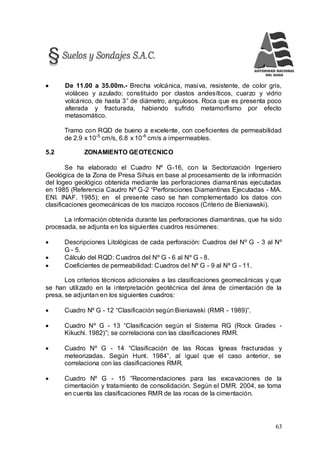 63
 De 11.00 a 35.00m.- Brecha volcánica, masiva, resistente, de color gris,
violáceo y azulado; constituido por clastos andesíticos, cuarzo y vidrio
volcánico, de hasta 3” de diámetro, angulosos. Roca que es presenta poco
alterada y fracturada, habiendo sufrido metamorfismo por efecto
metasomático.
Tramo con RQD de bueno a excelente, con coeficientes de permeabilidad
de 2.9 x 10-5
cm/s, 6.8 x 10-6
cm/s a impermeables.
5.2 ZONAMIENTO GEOTECNICO
Se ha elaborado el Cuadro Nº G-16, con la Sectorización Ingeniero
Geológica de la Zona de Presa Sihuis en base al procesamiento de la información
del logeo geológico obtenida mediante las perforaciones diamantinas ejecutadas
en 1985 (Referencia Caudro Nº G-2 “Perforaciones Diamantinas Ejecutadas - MA.
ENI. INAF. 1985); en el presente caso se han complementado los datos con
clasificaciones geomecánicas de los macizos rocosos (Criterio de Bieniawski).
La información obtenida durante las perforaciones diamantinas, que ha sido
procesada, se adjunta en los siguientes cuadros resúmenes:
 Descripciones Litológicas de cada perforación: Cuadros del Nº G - 3 al Nº
G - 5.
 Cálculo del RQD: Cuadros del Nº G - 6 al Nº G - 8.
 Coeficientes de permeabilidad: Cuadros del Nº G - 9 al Nº G - 11.
Los criterios técnicos adicionales a las clasificaciones geomecánicas y que
se han utilizado en la interpretación geotécnica del área de cimentación de la
presa, se adjuntan en los siguientes cuadros:
 Cuadro Nº G - 12 “Clasificación según Bieniawski (RMR - 1989)”.
 Cuadro Nº G - 13 “Clasificación según el Sistema RG (Rock Grades -
Kikuchi. 1982)”; se correlaciona con las clasificaciones RMR.
 Cuadro Nº G - 14 “Clasificación de las Rocas Igneas fracturadas y
meteorizadas. Según Hunt. 1984”, al igual que el caso anterior, se
correlaciona con las clasificaciones RMR.
 Cuadro Nº G - 15 “Recomendaciones para las excavaciones de la
cimentación y tratamiento de consolidación. Según el DMR. 2004, se toma
en cuenta las clasificaciones RMR de las rocas de la cimentación.
 