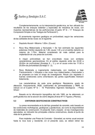 64
Complementariamente, en la interpretación geotécnica, se han utilizado los
resultados de los ensayos estándar y especiales de mecánica de rocas, con
muestras representativas de las perforaciones (Cuadro Nº G - 17 “Ensayos de
Compresión Simple en los Testigos de Perforación”).
El zonamiento ingeniero geológico en profundidad, según las variaciones
de las calidades de las rocas: es el siguiente.
 Depósito Aluvial = Máximo 1.65m. (Cauce)
 Roca Muy Meteorizada y fracturada = Se han estimado las siguientes
potencias: Estribo izquierdo de 1.80, cauce 1.35 y en el estribo derecho un
máximo de 1.75m. Material considerado de mala calidad para la
implantación de una presa de concreto.
A mayor profundidad, se han encontrado rocas con similares
características geomecánicas: En el estribo izquierdo entre los 22.00 a
29.00m de profundidad (Sondaje S - 1) y en el cauce entre los 11.00 a
20.00m de profundidad (Sondaje S - 2).
 Roca Moderada a Ligeramente meteorizada, con mediano a bajo
Fracturamiento = Infrayace a las rocas muy meteorizadas y fracturadas y
se proyectan en todo el rango de investigación. Rocas con regulares a
buenas condiciones como cimentación; las partes superficiales merecen
tratamiento.
Las características de cada zona geológica: Resistencia, grado de
alteración, fracturamiento, RQD, coeficientes de permeabilidades y RMR, se
indican en el Cuadro Nº G - 16 “Parámetros Ingeniero Geológicos - Presa
Sihuis”.
Basado en la información topográfica del año 1985, se ha elaborado un
perfil geotécnico de la sección de cierre elegida (Anexo Nº 4: Figuras y Planos).
5.3 CRITERIOS GEOTECNICOS CONSTRUCTIVOS
La presa recomendada es la del tipo gravedad de concreto; esto basado en
las condiciones morfológicas, geológicas y geotécnicas, así como la disponibilidad
de materiales de construcción. Al presente nivel y basado en las investigaciones
ejecutadas, se indicarán los principales criterios constructivos, desde el punto de
vista de la geotecnia.
Para implantar una Presa de Concreto - Gravedad, es norma usual excavar
hasta la roca dura y resistente; en el presente caso, se deben retirar los
 