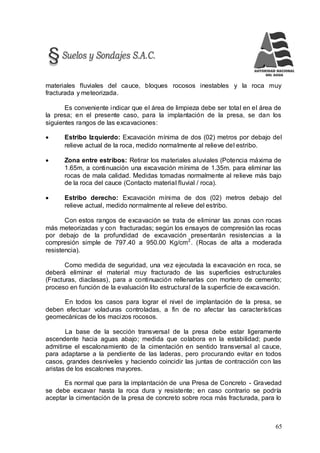 65
materiales fluviales del cauce, bloques rocosos inestables y la roca muy
fracturada y meteorizada.
Es conveniente indicar que el área de limpieza debe ser total en el área de
la presa; en el presente caso, para la implantación de la presa, se dan los
siguientes rangos de las excavaciones:
 Estribo Izquierdo: Excavación mínima de dos (02) metros por debajo del
relieve actual de la roca, medido normalmente al relieve del estribo.
 Zona entre estribos: Retirar los materiales aluviales (Potencia máxima de
1.65m, a continuación una excavación mínima de 1.35m. para eliminar las
rocas de mala calidad. Medidas tomadas normalmente al relieve más bajo
de la roca del cauce (Contacto material fluvial / roca).
 Estribo derecho: Excavación mínima de dos (02) metros debajo del
relieve actual, medido normalmente al relieve del estribo.
Con estos rangos de excavación se trata de eliminar las zonas con rocas
más meteorizadas y con fracturadas; según los ensayos de compresión las rocas
por debajo de la profundidad de excavación presentarán resistencias a la
compresión simple de 797.40 a 950.00 Kg/cm2
. (Rocas de alta a moderada
resistencia).
Como medida de seguridad, una vez ejecutada la excavación en roca, se
deberá eliminar el material muy fracturado de las superficies estructurales
(Fracturas, diaclasas), para a continuación rellenarlas con mortero de cemento;
proceso en función de la evaluación lito estructural de la superficie de excavación.
En todos los casos para lograr el nivel de implantación de la presa, se
deben efectuar voladuras controladas, a fin de no afectar las características
geomecánicas de los macizos rocosos.
La base de la sección transversal de la presa debe estar ligeramente
ascendente hacia aguas abajo; medida que colabora en la estabilidad; puede
admitirse el escalonamiento de la cimentación en sentido transversal al cauce,
para adaptarse a la pendiente de las laderas, pero procurando evitar en todos
casos, grandes desniveles y haciendo coincidir las juntas de contracción con las
aristas de los escalones mayores.
Es normal que para la implantación de una Presa de Concreto - Gravedad
se debe excavar hasta la roca dura y resistente; en caso contrario se podría
aceptar la cimentación de la presa de concreto sobre roca más fracturada, para lo
 