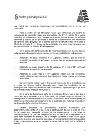 66
cual habrá que considerar inyecciones de consolidación con 3 a 4m. de
profundidad.
Para el control de las filtraciones habrá que considerar una cortina de
inyecciones de cemento hasta una profundidad de 0.7 H, siendo H la carga
hidráulica en el reservorio; esto merece un análisis durante la fase de estudios
definitivos y cálculo de las pérdidas a través de la cimentación. Un tratamiento
adicional se debe proyectar en el estribo izquierdo (Profundidades entre 22.00 a
30.00 del sondaje S - 1) donde se ha detectado una zona muy fracturada con
valores estimados de 22.00 a 45.00 Lugeones.
En la estimación del tratamiento de impermeabilización de la cimentación,
se ha tomado el siguiente criterio basado en las permeabilidades en Lugeones:
 Absorción de agua, menores a 3 Lugeones, indican que la roca de
fundación no requiere inyecciones, a menos que se requiera estanqueidad
absoluta.
 Absorción de agua, mayores de 30 Lugeones (K > 3.9 x 10-4
cm/seg.),
indican que la inyección es necesaria.
 Absorción de agua entre 3 y 30 Lugeones indican que las inyecciones
puede utilizarse para disminuir las filtraciones hasta niveles económicos
aceptables.
Es conveniente indicar, que el diseño del tratamiento de la cimentación de
la presa, se deberá realizar tomando como base los resultados de las
investigaciones definitivas (Perforaciones diamantinas, logeo geológico, pruebas
de permeabilidad y ensayos de inyección).
En la zona de descarga al lecho de la quebrada Sihuis, para evitar que el
chorro de agua erosione la roca fracturada, se deberá proyectar un colchón
amortiguador. Es conveniente indicar, que a continuación de la zona de presa, se
observa una marcada erosión regresiva de la quebrada, con notorios desniveles y
fuerte pendiente longitudinal del cauce.
Existen procesos de geodinámica externa manifestado por
desprendimientos, tanto en el eje como a continuación del eje a unos 40 m en
donde existe una topografía abrupta de los afloramientos y una zona de
desprendimientos de grandes bloques que podrían incidir en la seguridad de la
obra; será necesario su limpieza. En la margen izquierda, a unos 40 m aguas
abajo del eje, existe una caverna que sigue un alineamiento inicialmente paralelo
al eje y que posteriormente es paralelo al cauce del río; esto podría debilitar al
estribo.
 