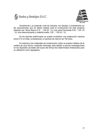 67
Inicialmente y al presente nivel de estudios, los taludes a considerarse en
las excavaciones que se deben realizar para la construcción de este proyecto
deberían ser: Roca fresca 0.10 : 1.00 (H : V); roca sana fracturada 0.20 : 1.00 (H
: V); roca descompuesta y material suelto 1.00 : 1.00 (H : V).
En los diseños preliminares se puede considerar una aceleración máxima
entre 0.15 a 0.20g; considerando un período de retorno de 100 años.
En relación a los materiales de construcción, estos se pueden obtener de la
cantera de roca Sihuis, mediante chancado; esto debido a que las investigaciones
en los depósitos aluviales del cauce del Sihuis han determinado limitaciones para
su utilización como agregados.
 