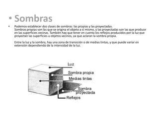 • Sombras
•   Podemos establecer dos clases de sombras: las propias y las proyectadas.
    Sombras propias son las que se origina el objeto a sí mismo, y las proyectadas son las que produce
    en las superficies vecinas. También hay que tener en cuenta los reflejos producidos por la luz que
    proyectan las superficies u objetos vecinos, ya que aclaran la sombra propia.
    Entre la luz y la sombra, hay una zona de transición o de medias tintas, y que puede variar en
    extensión dependiendo de la intensidad de la luz.
 