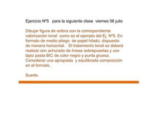 Ejercicio Nº5 para la siguiente clase viernes 06 julio

Dibujar figura de esfera con la correspondiente
valorización tonal como es el ejemplo del Ej. Nº5. En
formato de medio pliego de papel hilado, dispuesto
de manera horizontal. El tratamiento tonal se deberá
realizar con achurado de líneas sobrepuestas y con
lápiz pasta BIC de color negro y punta gruesa.
Considerar una apropiada y equilibrada composición
en el formato.

Suerte.
 