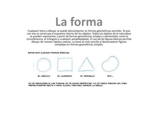 La forma
 Cualquier tema a dibujar se puede descomponer en formas geométricas sencillas. Ya que
con eso se construye el esquema interno de los objetos. Todos los objetos de la naturaleza
   se pueden representar a partir de formas geométricas simples o elementales como la
circunferencia, el triángulo o cualquier paralelepípedo. El uso de las figuras básicas permite
     dibujar de manera rápida y exacta. La tarea es más sencilla al descomponer figuras
                          complejas en formas geométricas simples.
 