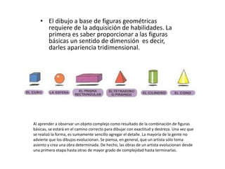 • El dibujo a base de figuras geométricas
      requiere de la adquisición de habilidades. La
      primera es saber proporcionar a las figuras
      básicas un sentido de dimensión es decir,
      darles apariencia tridimensional.




Al aprender a observar un objeto complejo como resultado de la combinación de figuras
básicas, se estará en el camino correcto para dibujar con exactitud y destreza. Una vez que
se realizó la forma, es sumamente sencillo agregar el detalle. La mayoría de la gente no
advierte que los dibujos evolucionan. Se piensa, en general, que un artista sólo toma
asiento y crea una obra determinada. De hecho, las obras de un artista evolucionan desde
una primera etapa hasta otras de mayor grado de complejidad hasta terminarlas.
 