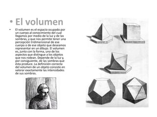 • El volumen
•   El volumen es el espacio ocupado por
    un cuerpo al conocimiento del cual
    llegamos por medio de la luz y de las
    sombras, y que nos permite tener una
    percepción tridimensional de ese
    cuerpo o de ese objeto que deseamos
    representar en un dibujo. El volumen
    es, junto con la forma, uno de los
    aspectos que distingue a los objetos
    que nos rodean. Depende de la luz y,
    por consiguiente, de las sombras que
    ésta produce. La definición correcta
    del volumen de un objeto consiste en
    valorar exactamente las intensidades
    de sus sombras.
 