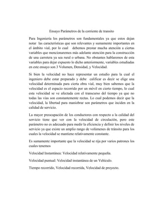 Ensayo Parámetros de la corriente de transito
Para Ingeniería los parámetros son fundamentales ya que estos dejan
notar las características que son relevantes y sumamente importantes en
el ámbito vial, por lo cual debemos prestar mucha atención a ciertas
variables que mencionaremos más adelante atención para la construcción
de una carretera ya sea rural o urbana. No obstantes hablaremos de esta
variables para dejar expuesto lo dicho anteriormente, variables estudiadas
en este ensayo son 3 Volumen, Densidad, y Velocidad.
Si bien la velocidad no hace representar un estudio para la cual el
ingeniero debe estar preparado y debe calificar es decir se elige una
velocidad determinada para cierta obra vial, muy bien sabemos que la
velocidad es el espacio recorrido por un móvil en cierto tiempo, lo cual
esta velocidad se ve afectada con el transcurso del tiempo ya que no
todas las vías son constantemente rectas. Lo cual podemos decir que la
velocidad, la libertad para maniobrar son parámetros que inciden en la
calidad de servicio.
La mayor preocupación de los conductores con respecto a la calidad del
servicio tiene que ver con la velocidad de circulación, pero este
parámetro no es adecuado para medir la eficiencia y definir los niveles de
servicio ya que existe un amplio rango de volúmenes de tránsito para los
cuales la velocidad se mantiene relativamente constante.
Es sumamente importante que la velocidad se rija por varios patrones los
cuales tenemos
Velocidad Instantánea: Velocidad relativamente pequeña.
Velocidad puntual: Velocidad instantánea de un Vehículo.
Tiempo recorrido, Velocidad recorrida, Velocidad de proyecto.
 