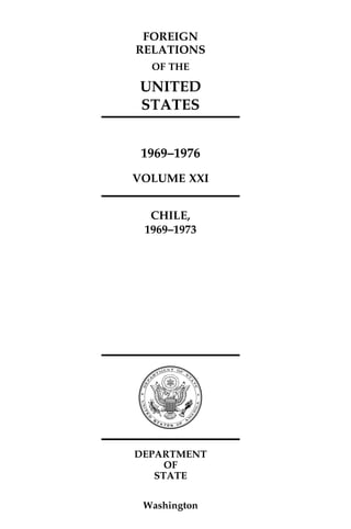 339-370/428-S/80023
FOREIGN
RELATIONS
OF THE
UNITED
STATES
1969–1976
VOLUME XXI
CHILE,
1969–1973
DEPARTMENT
OF
STATE
Washington
 