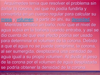 Arquímedes tenía que resolver el problema sin
dañar la corona, así que no podía fundirla y
convertirla en un cuerpo regular para calcular su
masa y volumen, a partir de ahí, su densidad.
  Mientras tomaba un baño, notó que el nivel de
agua subía en la bañera cuando entraba, y así se
dio cuenta de que ese efecto podría ser usado
para determinar el volumen de la corona. Debido
a que el agua no se puede comprimir, la corona,
al ser sumergida, desplazaría una cantidad de
agua igual a su propio volumen. Al dividir el peso
de la corona por el volumen de agua desplazada
se podría obtener la densidad de la corona.
 
