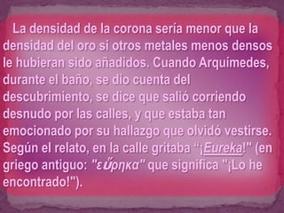 La densidad de la corona sería menor que la
densidad del oro si otros metales menos densos
le hubieran sido añadidos. Cuando Arquímedes,
durante el baño, se dio cuenta del
descubrimiento, se dice que salió corriendo
desnudo por las calles, y que estaba tan
emocionado por su hallazgo que olvidó vestirse.
Según el relato, en la calle gritaba “¡Eureka!" (en
griego antiguo: "εὕρηκα" que significa "¡Lo he
encontrado!").
 
