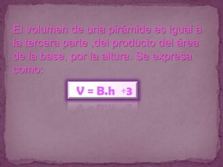 El volumen de una pirámide es igual a
la tercera parte ,del producto del área
de la base, por la altura. Se expresa
como:
             V = B.h ÷3
 