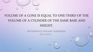 VOLUME OF A CONE IS EQUAL TO ONE-THIRD OF THE 
VOLUME OF A CYLINDER OF THE SAME BASE AND 
HEIGHT. 
MATHEMATICS HOLIDAY HOMEWORK 
2014-2015 
 