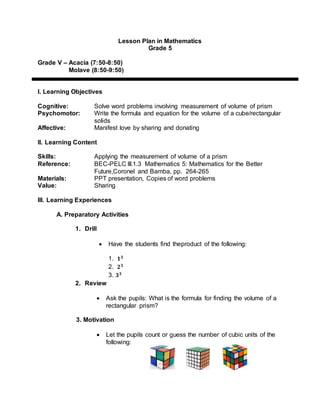 Lesson Plan in Mathematics
Grade 5
Grade V – Acacia (7:50-8:50)
Molave (8:50-9:50)
I. Learning Objectives
Cognitive: Solve word problems involving measurement of volume of prism
Psychomotor: Write the formula and equation for the volume of a cube/rectangular
solids
Affective: Manifest love by sharing and donating
II. Learning Content
Skills: Applying the measurement of volume of a prism
Reference: BEC-PELC III.1.3 Mathematics 5: Mathematics for the Better
Future,Coronel and Bamba, pp. 264-265
Materials: PPT presentation, Copies of word problems
Value: Sharing
III. Learning Experiences
A. Preparatory Activities
1. Drill
 Have the students find theproduct of the following:
1. 𝟏 𝟑
2. 𝟐 𝟑
3. 𝟑 𝟑
2. Review
 Ask the pupils: What is the formula for finding the volume of a
rectangular prism?
3. Motivation
 Let the pupils count or guess the number of cubic units of the
following:
 