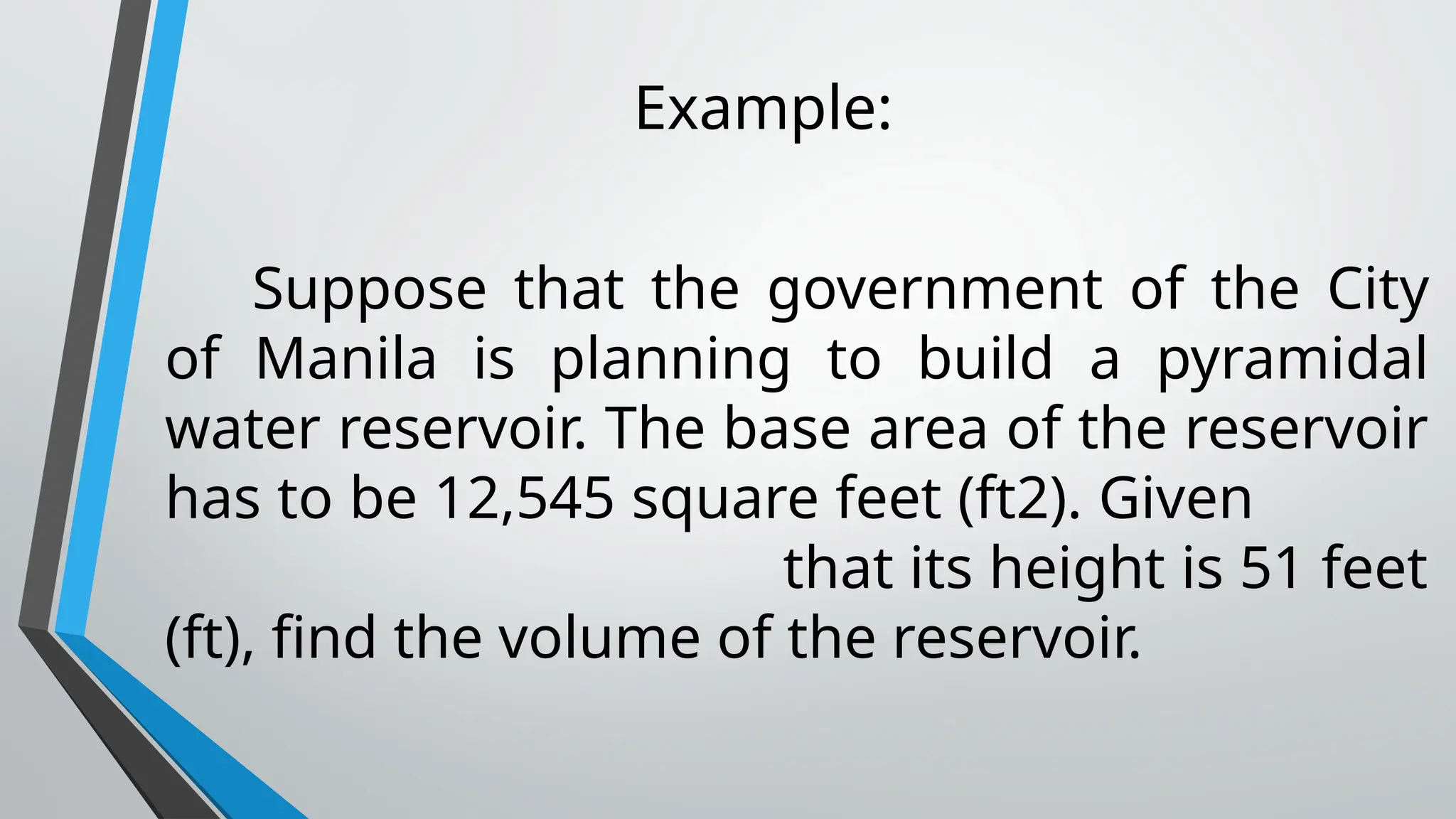 Example:
Suppose that the government of the City
of Manila is planning to build a pyramidal
water reservoir. The base area of the reservoir
has to be 12,545 square feet (ft2). Given
that its height is 51 feet
(ft), find the volume of the reservoir.
 