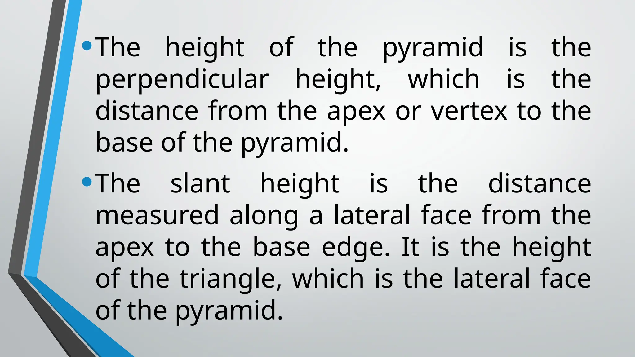 •The height of the pyramid is the
perpendicular height, which is the
distance from the apex or vertex to the
base of the pyramid.
•The slant height is the distance
measured along a lateral face from the
apex to the base edge. It is the height
of the triangle, which is the lateral face
of the pyramid.
 