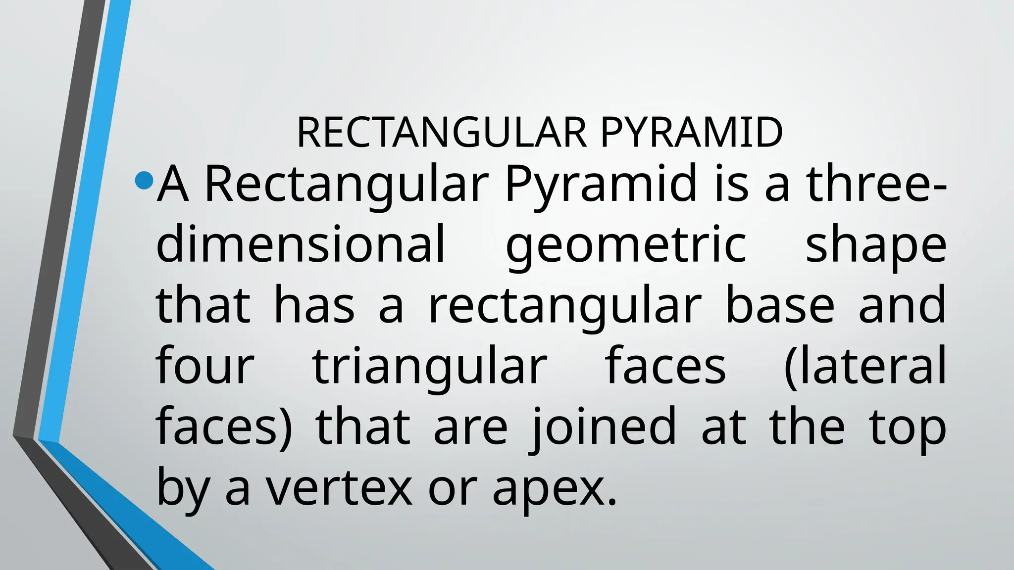 RECTANGULAR PYRAMID
•A Rectangular Pyramid is a three-
dimensional geometric shape
that has a rectangular base and
four triangular faces (lateral
faces) that are joined at the top
by a vertex or apex.
 