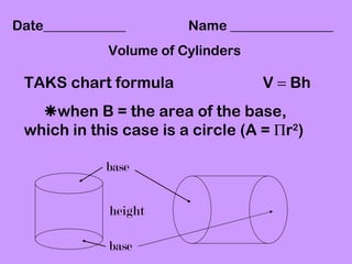 Date____________        Name _______________
             Volume of Cylinders

 TAKS chart formula                V = Bh
   when B = the area of the base,
 which in this case is a circle (A = Πr2)

             base


             height

             base
 