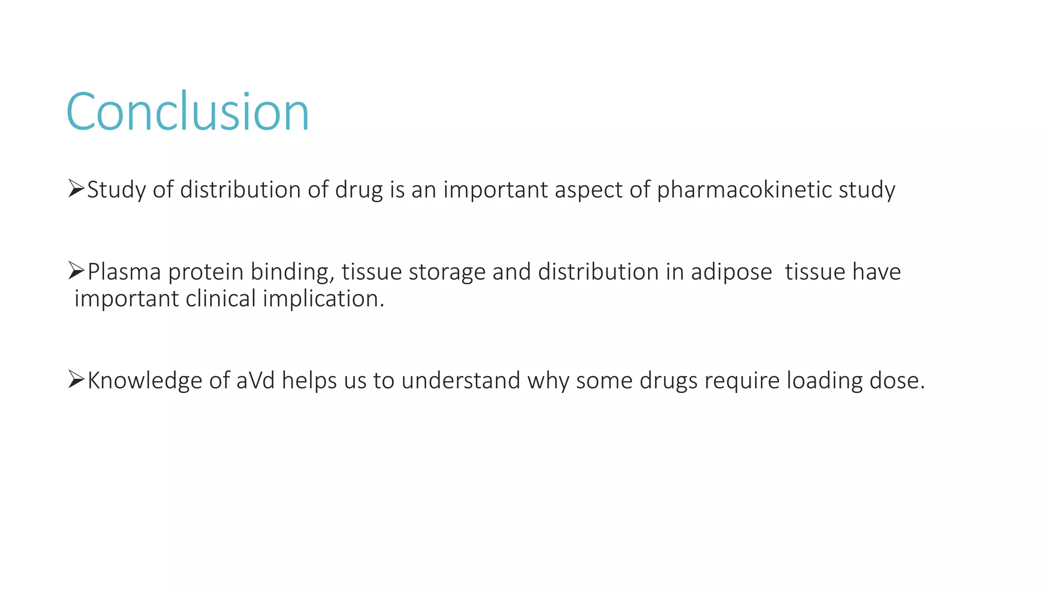 Conclusion
Study of distribution of drug is an important aspect of pharmacokinetic study
Plasma protein binding, tissue storage and distribution in adipose tissue have
important clinical implication.
Knowledge of aVd helps us to understand why some drugs require loading dose.
 