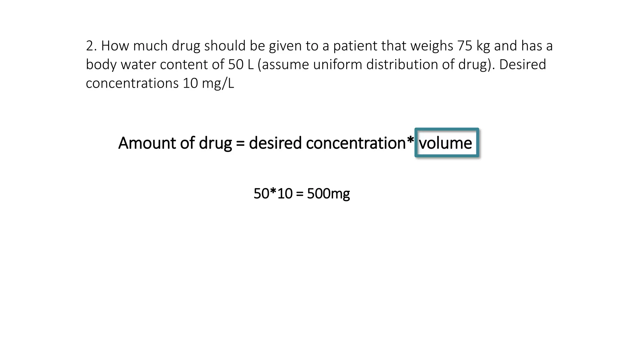 Amount of drug = desired concentration* volume
2. How much drug should be given to a patient that weighs 75 kg and has a
body water content of 50 L (assume uniform distribution of drug). Desired
concentrations 10 mg/L
50*10 = 500mg
 