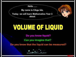 VOLUME OF LIQUID  Do you know liquid? Can you imagine that? Do you know that the liquid can be measured? Hello ….. My name is Cikgu Ida. Today  we will learn Mathematics Year 3 about 
