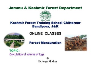 Jammu & Kashmir Forest Department
Kashmir Forest Training School Chitternar
Bandipora, J&K
ONLINE CLASSES
Forest Mensuration
TOPIC:
Calculation of volume of logs
By
Dr. Imtyaz Ali Khan
 
