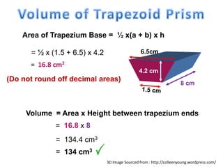 Area of Trapezium Base = ½ x(a + b) x h
= ½ x (1.5 + 6.5) x 4.2
8 cm
6.5cm
4.2 cm
= 16.8 cm2
(Do not round off decimal areas)
Volume = Area x Height between trapezium ends
= 16.8 x 8
= 134.4 cm3
= 134 cm3
3D Image Sourced from : http://colleenyoung.wordpress.com/
 