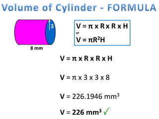 8 mm
3 V = π x R x R x H
or
V = πR2H
V = π x R x R x H
V = π x 3 x 3 x 8
V = 226.1946 mm3
V = 226 mm3
 