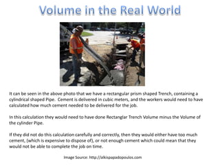 It can be seen in the above photo that we have a rectangular prism shaped Trench, containing a
cylindrical shaped Pipe. Cement is delivered in cubic meters, and the workers would need to have
calculated how much cement needed to be delivered for the job.
In this calculation they would need to have done Rectanglar Trench Volume minus the Volume of
the cylinder Pipe.
If they did not do this calculation carefully and correctly, then they would either have too much
cement, (which is expensive to dispose of), or not enough cement which could mean that they
would not be able to complete the job on time.
Image Source: http://alkispapadopoulos.com
 