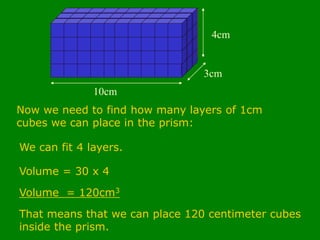 10cm
3cm
4cm
Now we need to find how many layers of 1cm
cubes we can place in the prism:
We can fit 4 layers.
Volume = 30 x 4
Volume = 120cm3
That means that we can place 120 centimeter cubes
inside the prism.
 