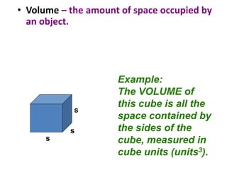 • Volume – the amount of space occupied by
an object.
Example:
The VOLUME of
this cube is all the
space contained by
the sides of the
cube, measured in
cube units (units3).
s
s
s
 