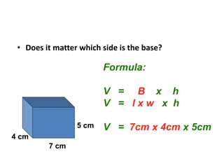• Does it matter which side is the base?
Formula:
V = B x h
V = l x w x h
V = 7cm x 4cm x 5cm
5 cm
4 cm
7 cm
 