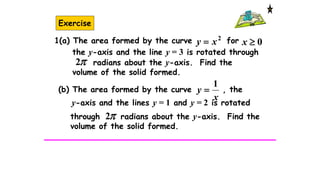 Exercise
2
xy  0x
the y-axis and the line y = 3 is rotated through
radians about the y-axis. Find the
volume of the solid formed.
2
1(a) The area formed by the curve for
x
y
1
(b) The area formed by the curve , the
y-axis and the lines y = 1 and y = 2 is rotated
2through radians about the y-axis. Find the
volume of the solid formed.
 