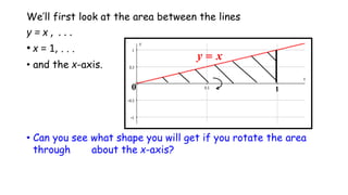 We’ll first look at the area between the lines
y = x , . . .
• x = 1, . . .
• and the x-axis.
• Can you see what shape you will get if you rotate the area
through about the x-axis?
 