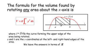 The formula for the volume found by
rotating any area about the x-axis is
a b
x
)(xfy 
dxyV
b
a 2

where is the curve forming the upper edge of the
area being rotated.
)(xfy 
a and b are the x-coordinates at the left- and right-hand edges of the
area.
We leave the answers in terms of 
 