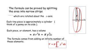 x
y
The formula can be proved by splitting
the area into narrow strips
. . .
which are rotated about the x-axis.
Each tiny piece is approximately a cylinder (
think of a penny on its side ).
Each piece, or element, has a volume
hr 2
  2
y dx
The formula comes from adding an infinite number of
these elements.
dxyV
b
a 2

 