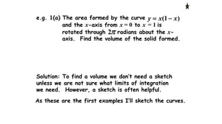 Solution: To find a volume we don’t need a sketch
unless we are not sure what limits of integration
we need. However, a sketch is often helpful.
As these are the first examples I’ll sketch the curves.
)1( xxy e.g. 1(a) The area formed by the curve
and the x-axis from x = 0 to x = 1 is
rotated through radians about the x-
axis. Find the volume of the solid formed.
2
 