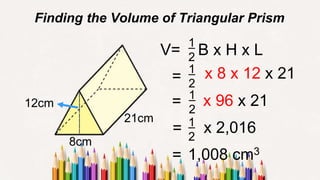 Finding the Volume of Triangular Prism
= x 8 x 12 x 21
= x 96 x 21
12cm
8cm
21cm
x 2,016
=
V= B x H x L
1
2
1
2
1
2
= 1
2
1,008 cm3
 