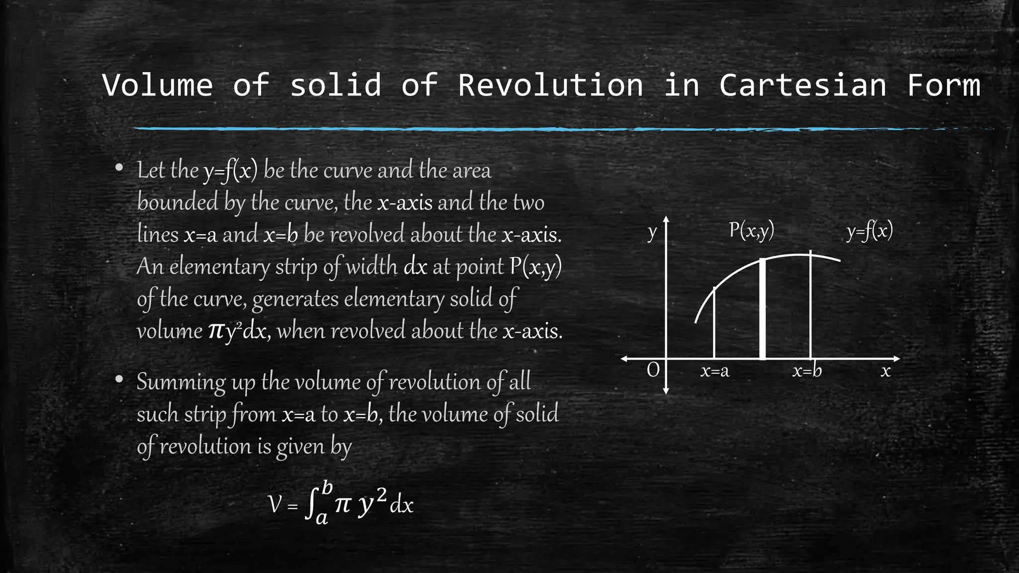Volume of solid of Revolution in Cartesian Form
• Let the y=f(x) be the curve and the area
bounded by the curve, the x-axis and the two
lines x=a and x=b be revolved about the x-axis.
An elementary strip of width dx at point P(x,y)
of the curve, generates elementary solid of
volume 𝜋y2dx, when revolved about the x-axis.
• Summing up the volume of revolution of all
such strip from x=a to x=b, the volume of solid
of revolution is given by
V = 𝑎
𝑏
𝜋 𝑦2dx
y P(x,y) y=f(x)
O x=a x=b x
 