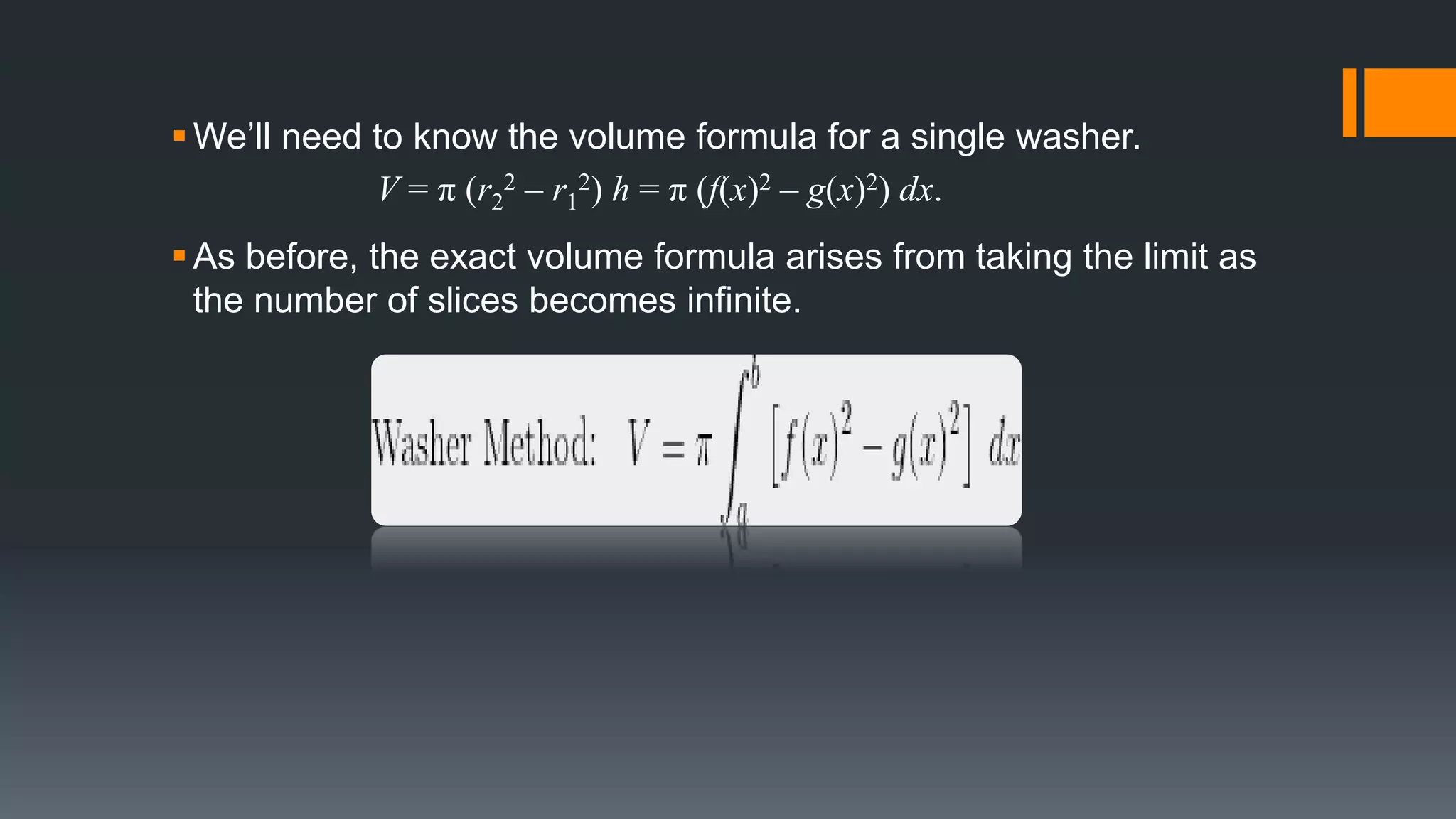 We’ll need to know the volume formula for a single washer.
V = π (r2
2 – r1
2) h = π (f(x)2 – g(x)2) dx.
As before, the exact volume formula arises from taking the limit as
the number of slices becomes infinite.
 