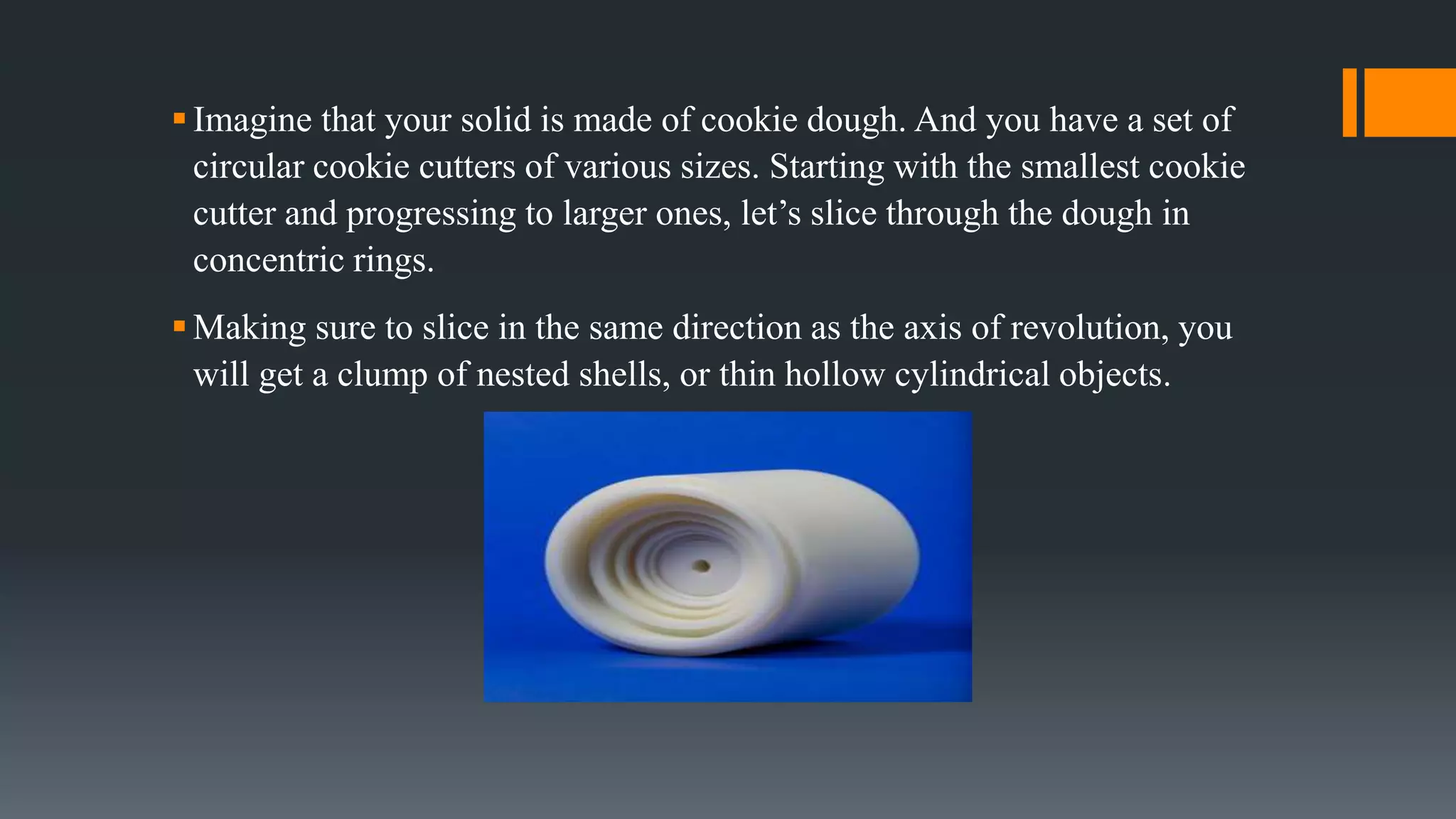 Imagine that your solid is made of cookie dough. And you have a set of
circular cookie cutters of various sizes. Starting with the smallest cookie
cutter and progressing to larger ones, let’s slice through the dough in
concentric rings.
Making sure to slice in the same direction as the axis of revolution, you
will get a clump of nested shells, or thin hollow cylindrical objects.
 