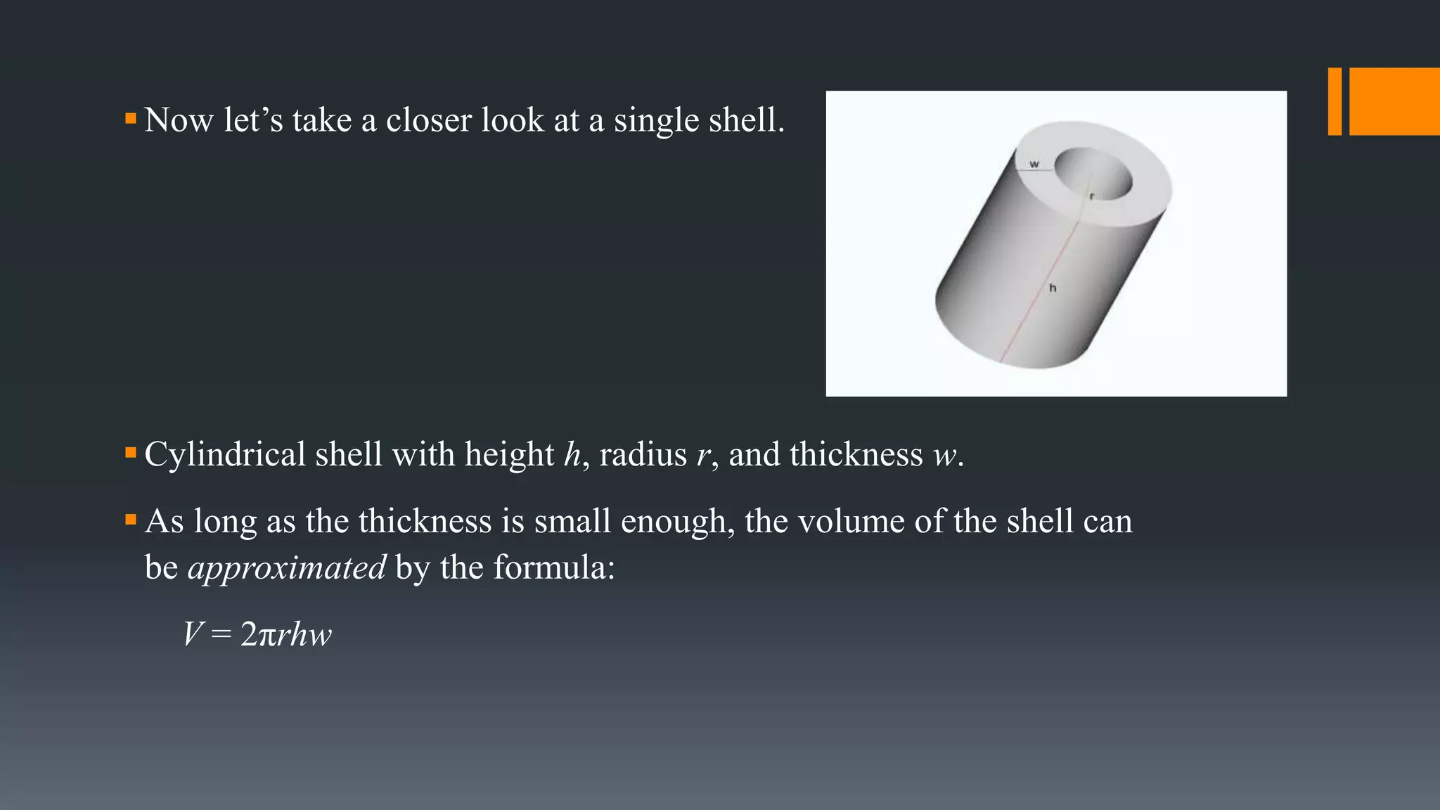 Now let’s take a closer look at a single shell.
Cylindrical shell with height h, radius r, and thickness w.
As long as the thickness is small enough, the volume of the shell can
be approximated by the formula:
V = 2πrhw
 